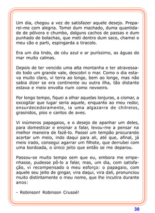 Um dia, chegou a vez de satisfazer aquele desejo. Prepa-
rei-me com alegria. Tomei dum machado, duma quantida-
de de pólvora e chumbo, dalguns cachos de passas e dum
punhado de bolachas, que meti dentro dum saco, chamei o
meu cão e parti, espingarda a tiracolo.

Era um dia lindo, de céu azul e ar puríssimo, as águas do
mar muito calmas.

Depois de ter vencido uma alta montanha e ter atravessa-
do todo um grande vale, descobri o mar. Como o dia esta-
va muito claro, vi terra ao longe, bem ao longe, mas não
sabia dizer se era continente ou outra ilha, tão distante
estava e meio envolta num como nevoeiro.

Por longo tempo, fiquei a olhar aquelas lonjuras, a cismar, a
excogitar que lugar seria aquele, enquanto ao meu redor,
ensurdecedoramente, ia uma algazarra de chilreios,
grasnidos, pios e cantos de aves.

Vi inúmeros papagaios, e o desejo de apanhar um deles,
para domesticar e ensinar a falar, levou-me a pensar na
melhor maneira de fazê-lo. Passei um tempão procurando
acertar um meio, indo daqui para ali, até que, afinal, já
meio irado, consegui agarrar um filhote, que derrubei com
uma bordoada, o único jeito que então se me deparou.

Passou-se muito tempo sem que eu, embora me empe-
nhasse, pudesse pô-lo a falar, mas, um dia, com satisfa-
ção, vi recompensado o meu esforço: o papagaio, com
aquele seu jeito de gingar, vira daqui, vira dali, pronunciou
muito distintamente o meu nome, que lhe incutira durante
anos:

- Robinson! Robinson Crusoé!



                                                          30
 