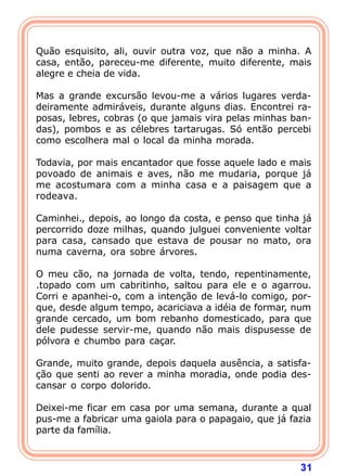 Quão esquisito, ali, ouvir outra voz, que não a minha. A
casa, então, pareceu-me diferente, muito diferente, mais
alegre e cheia de vida.

Mas a grande excursão levou-me a vários lugares verda-
deiramente admiráveis, durante alguns dias. Encontrei ra-
posas, lebres, cobras (o que jamais vira pelas minhas ban-
das), pombos e as célebres tartarugas. Só então percebi
como escolhera mal o local da minha morada.

Todavia, por mais encantador que fosse aquele lado e mais
povoado de animais e aves, não me mudaria, porque já
me acostumara com a minha casa e a paisagem que a
rodeava.

Caminhei., depois, ao longo da costa, e penso que tinha já
percorrido doze milhas, quando julguei conveniente voltar
para casa, cansado que estava de pousar no mato, ora
numa caverna, ora sobre árvores.

O meu cão, na jornada de volta, tendo, repentinamente,
.topado com um cabritinho, saltou para ele e o agarrou.
Corri e apanhei-o, com a intenção de levá-lo comigo, por-
que, desde algum tempo, acariciava a idéia de formar, num
grande cercado, um bom rebanho domesticado, para que
dele pudesse servir-me, quando não mais dispusesse de
pólvora e chumbo para caçar.

Grande, muito grande, depois daquela ausência, a satisfa-
ção que senti ao rever a minha moradia, onde podia des-
cansar o corpo dolorido.

Deixei-me ficar em casa por uma semana, durante a qual
pus-me a fabricar uma gaiola para o papagaio, que já fazia
parte da família.



                                                       31
 