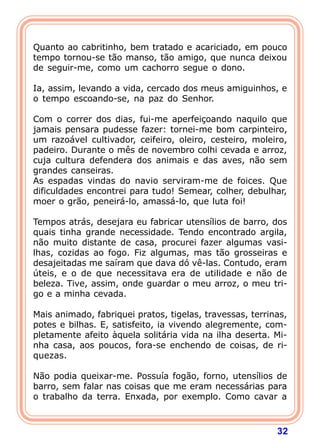 Quanto ao cabritinho, bem tratado e acariciado, em pouco
tempo tornou-se tão manso, tão amigo, que nunca deixou
de seguir-me, como um cachorro segue o dono.

Ia, assim, levando a vida, cercado dos meus amiguinhos, e
o tempo escoando-se, na paz do Senhor.

Com o correr dos dias, fui-me aperfeiçoando naquilo que
jamais pensara pudesse fazer: tornei-me bom carpinteiro,
um razoável cultivador, ceifeiro, oleiro, cesteiro, moleiro,
padeiro. Durante o mês de novembro colhi cevada e arroz,
cuja cultura defendera dos animais e das aves, não sem
grandes canseiras.
As espadas vindas do navio serviram-me de foices. Que
dificuldades encontrei para tudo! Semear, colher, debulhar,
moer o grão, peneirá-lo, amassá-lo, que luta foi!

Tempos atrás, desejara eu fabricar utensílios de barro, dos
quais tinha grande necessidade. Tendo encontrado argila,
não muito distante de casa, procurei fazer algumas vasi-
lhas, cozidas ao fogo. Fiz algumas, mas tão grosseiras e
desajeitadas me saíram que dava dó vê-las. Contudo, eram
úteis, e o de que necessitava era de utilidade e não de
beleza. Tive, assim, onde guardar o meu arroz, o meu tri-
go e a minha cevada.

Mais animado, fabriquei pratos, tigelas, travessas, terrinas,
potes e bilhas. E, satisfeito, ia vivendo alegremente, com-
pletamente afeito àquela solitária vida na ilha deserta. Mi-
nha casa, aos poucos, fora-se enchendo de coisas, de ri-
quezas.

Não podia queixar-me. Possuía fogão, forno, utensílios de
barro, sem falar nas coisas que me eram necessárias para
o trabalho da terra. Enxada, por exemplo. Como cavar a



                                                          32
 