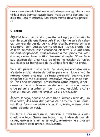 terra, sem enxada? Foi muito trabalhoso consegui-la, e para
tê-la a meu serviço, gastei para mais de uma semana, sa-
indo-me, assim mesmo, um instrumento deveras grossei-
ro.
 
 
O barco
 
ÁQUELA terra que avistara, muito ao longe, por ocasião da
grande excursão que fizera pela ilha, não me saía da cabe-
ça. Um grande desejo de visitá-la, aguilhoava-me sempre
e sempre, sem cessar. Ciente de que habitava uma ilha
deserta, se conseguisse alcançar aquela terra, que uma coisa
me dizia ser povoada, teria resolvido o meu problema, ven-
do-me, assim, livre de tão miserável situação. Só então é
que ocorreu dar uma vista de olhos no escaler do navio,
que depois da borrasca e do naufrágio fora dar na praia.

Se assim pensei, melhor o fiz. Fui vê-lo, e o encontrei mais
afastado ainda, virado de quilha para o ar, todo cheio de
rombos. Cocei a cabeça, de testa enrugada. Sozinho, sem
ninguém que me auxiliasse, impossível movê-lo onde esta-
va. Mas não desanimei. Acostumado como estava, a solu-
cionar os meus problemas, saí dali e rumei para as matas,
onde passei a escolher um bom tronco, resolvido a cons-
truir um barco, que me levasse para a civilização.

Áspero serviço, aquele de derrubar a árvore escolhida, um
belo cedro, dos seus dez palmos de diâmetro. Duas sema-
nas lá se foram, no triste mister. Sim, triste, e bem triste,
como adiante se verá.

Em terra a tora necessária, principiei a trabalhá-la a ma-
chado e a fogo. Suava em bicas, mas, à idéia de que ali,
talvez, estivesse a minha salvação, animava-me a prosse-
guir, sempre com grande entusiasmo.



                                                          33
 