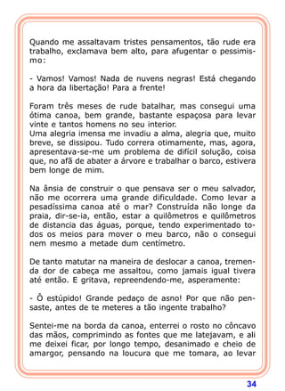 Quando me assaltavam tristes pensamentos, tão rude era
trabalho, exclamava bem alto, para afugentar o pessimis-
mo:

- Vamos! Vamos! Nada de nuvens negras! Está chegando
a hora da libertação! Para a frente!

Foram três meses de rude batalhar, mas consegui uma
ótima canoa, bem grande, bastante espaçosa para levar
vinte e tantos homens no seu interior.
Uma alegria imensa me invadiu a alma, alegria que, muito
breve, se dissipou. Tudo correra otimamente, mas, agora,
apresentava-se-me um problema de difícil solução, coisa
que, no afã de abater a árvore e trabalhar o barco, estivera
bem longe de mim.

Na ânsia de construir o que pensava ser o meu salvador,
não me ocorrera uma grande dificuldade. Como levar a
pesadíssima canoa até o mar? Construída não longe da
praia, dir-se-ia, então, estar a quilômetros e quilômetros
de distancia das águas, porque, tendo experimentado to-
dos os meios para mover o meu barco, não o consegui
nem mesmo a metade dum centímetro.

De tanto matutar na maneira de deslocar a canoa, tremen-
da dor de cabeça me assaltou, como jamais igual tivera
até então. E gritava, repreendendo-me, asperamente:

- Ô estúpido! Grande pedaço de asno! Por que não pen-
saste, antes de te meteres a tão ingente trabalho?

Sentei-me na borda da canoa, enterrei o rosto no côncavo
das mãos, comprimindo as fontes que me latejavam, e ali
me deixei ficar, por longo tempo, desanimado e cheio de
amargor, pensando na loucura que me tomara, ao levar



                                                         34
 