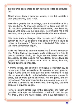 avante uma coisa antes de ter calculado todas as dificulda-
des.

Afinal, deixei todo o labor de meses, e me fui, abatido e
todo pessimismo, para casa.

Passada a grande dor de cabeça, com ela também se foi o
meu azedume. Ao invés de agradecer a Deus, que até en-
tão me vinha provendo, tão bondosamente, que fizera eu,
porque uma empresa me saíra mal? Recriminara-me e me
exaltara, sem que nenhum proveito daquilo me adviesse.

Não tinha nada a desejar. Não possuía tudo? Não era o
senhor da ilha? Se quisesse, não podia dar-me o título de
rei ou de imperador? Quem mo contestaria? Não tinha ri-
val, nem competidor algum.

Nada me faltava do que era necessário à minha conserva-
ção. Assim, levava vida suave, muito mais amena e feliz do
que no começo. Então, em lugar de me deixar levar pelo
desespero, se algo errado me sucedesse, antes devia dar
graças aos céus por ainda estar vivo, e pensar, isto sim,
naquilo que me ia findando.

A minha roupa, por exemplo, começava a desfazer-se, de
modo que tinha necessidade de renovar o meu guarda.
roupa. Como alfaiate, não passava dum remendão, e dos
piores, mas, depois de muito trabalho, consegui roupas de
peles, dos animais que ia abatendo. Fiz um gorro, em pri-
meiro lugar. Não saiu nada bonito, mas cumpria o seu pa-
pel, e era o que mais me interessava. Em seguida, cosi dois
casacos e algumas calças.

Havia já algum tempo que vinha pensando em fazer um
guarda-chuva, que me defendesse do sol e do mau tempo.
No Brasil, onde era muito usado, vira a sua fabricação, e,



                                                        35
 