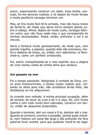 assim, experimentei construir um deles. Essa tarefa, con-
tudo, foi-mo deveras custosa, e só depois de muito tempo
e muita paciência consegui terminar um.

Mas, ai! Era muito fácil tê-lo armado, mas não havia meios
de fechá-lo, de modo que devia trá-lo sempre aberto so-
bre a cabeça. Afinal, depois de muito custo, consegui fabri-
car outro, que não ficou nada mau e que correspondia às
minhas necessidades. Podia, então, enfrentar o sol e as
chuvas.

Abria e fechava muito gostosamente, de modo que, com
grande orgulho, a passeio, quando dele não precisava, me-
tia-o debaixo do braço, ou, então, com ademanes, ia flore-
ando-o, como um perfeito aristocrata.

Foi, assim, tranqüilizando-se o meu espírito, que a alegria
de viver tomou conta da minha alma que cantava.
 
 
Um passeio no mar
 
Foi o tempo passando. Resignado à vontade de Deus, cin-
co anos transcorreram, e tantas coisas realizei que, vol-
tando os olhos para trás, não acreditava tê-las feito, tão
fantásticas se me afiguravam.

Ia vivendo com método. A minha principal ocupação, além
de semear, de secar as uvas e de ir à caça, foi, com muita
calma e com tudo muito bem calculado, construir um bar-
co, então de pequenas proporções.

Quando o terminei, abri um canal e fi-lo, deslizar até o mar.
Quanto ao primeiro, enorme e pesadão, jamais pude utilizá-
lo, nem mesmo um canal tão largo e tão profundo me fora
possível levar avante, para que pudesse movê-lo do lugar



                                                          36
 