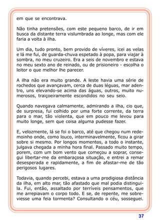 em que se encontrava.

Não tinha pretensões, com este pequeno barco, de ir em
busca da distante terra vislumbrada ao longe, mas com ele
faria a volta à ilha.

Um dia, tudo pronto, bem provido de víveres, icei as velas
e lá me fui, de guarda-chuva espetado à popa, para viajar à
sombra, no meu cruzeiro. Era a seis de novembro e estava
no meu sexto ano de reinado, ou de prisioneiro - escolha o
leitor o que melhor lhe parecer.

A ilha não era muito grande. A leste havia uma série de
rochedos que avançavam, cerca de duas léguas, mar aden-
tro, uns elevando-se acima das águas, outros, muito nu-
merosos, traiçoeiramente escondidos no seu seio.

Quando navegava calmamente, admirando a ilha, cio que,
de surpresa, fui colhido por uma forte corrente, da terra
para o mar, tão violenta, que em pouco me levou para
muito longe, sem que coisa alguma pudesse fazer.

E, velozmente, lá se foi o barco, até que chegou num rede-
moinho onde, como louco, interminavelmente, ficou a girar
sobre si mesmo. Por longos momentos, a todo o instante,
julgava chegada a minha hora final. Passado muito tempo,
porem, com um bom vento que começou a soprar, conse-
gui libertar-me da embaraçosa situação, e entrei a remar
desesperada e rapidamente, a fim de afastar-me de tão
perigosos lugares.

Todavia, quando percebi, estava a uma prodigiosa distância
da ilha, em alto mar, tão afastado que mal podia distingui-
la. Fui, então, assaltado por terríveis pensamentos, que
me arrepiavam o corpo todo. E se, de repente, me sobre-
viesse uma feia tormenta? Consultando o céu, sosseguei.



                                                        37
 
