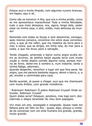 Estava azul e muito límpido, com algumas nuvens brancas,
em fiapos, aqui e ali.

Como são os homens! A ilha, que era a minha prisão, como
se me apresentava maravilhosa! Toda a minha felicidade,
tudo o que mais desejava, era, agora, longe dela, poder
estar na minha casa, o sítio, então, mais delicioso do mun-
do!

Remando com todas as forças e sem desanimar, consegui,
após imensa canseira, encontrar-me entre duas correntes:
uma, a que já me referi, que me impelira da terra para o
mar, e outra, que se dirigia, em linha reta, do mar para a
costa, e que me levou para a salvação.

Tendo chegado, amarrado o barco numa angra oculta en-
tre as árvores, de joelhos beijei aquela terra com muita
unção e, tendo depois comido alguma coisa, porque mor-
ria de fome, deitei-me à sombra e, num instante, tanta a
minha fadiga, adormeci.
Quando despertei, reconheci o lugar em que fora parar. Na
angra, que me parecia bastante segura, deixei o barco, e, a
pé, encetei a caminhada para casa.

Senão quando, já quase a chegar, ouvi que me chamavam
com muita ênfase, com grande insistência:

- Robinson! Robinson! Ó pobre Robinson Crusoé! Onde es-
tiveste, Robinson Crusoé!
Quem diabo seria? Estaquei, perplexo, mas logo sorri, des-
cobrindo o alegre taramelar do meu bom papagaio.

Vivi mais um ano, sossegado e resignado. Quase nada me
faltava para ser feliz na ilha - quase, digo, porque a vonta-
de de conversar com um ente humano era grande, grande,
muito grande.



                                                          38
 