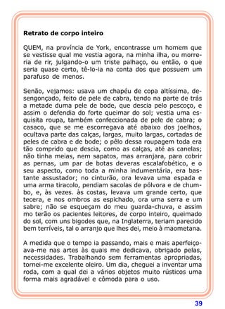  
Retrato de corpo inteiro
 
QUEM, na província de York, encontrasse um homem que
se vestisse qual me vestia agora, na minha ilha, ou morre-
ria de rir, julgando-o um triste palhaço, ou então, o que
seria quase certo, tê-lo-ia na conta dos que possuem um
parafuso de menos.

Senão, vejamos: usava um chapéu de copa altíssima, de-
sengonçado, feito de pele de cabra, tendo na parte de trás
a metade duma pele de bode, que descia pelo pescoço, e
assim o defendia do forte queimar do sol; vestia uma es-
quisita roupa, também confeccionada de pele de cabra; o
casaco, que se me escorregava até abaixo dos joelhos,
ocultava parte das calças, largas, muito largas, cortadas de
peles de cabra e de bode; o pêlo dessa roupagem toda era
tão comprido que descia, como as calças, até as canelas;
não tinha meias, nem sapatos, mas arranjara, para cobrir
as pernas, um par de botas deveras escalafobético, e o
seu aspecto, como toda a minha indumentária, era bas-
tante assustador; no cinturão, ora levava uma espada e
uma arma tiracolo, pendiam sacolas de pólvora e de chum-
bo, e, às vezes. às costas, levava um grande certo, que
tecera, e nos ombros as espichado, ora uma serra e um
sabre; não se esqueçam do meu guarda-chuva, e assim
mo terão os pacientes leitores, de corpo inteiro, queimado
do sol, com uns bigodes que, na Inglaterra, teriam parecido
bem terríveis, tal o arranjo que lhes dei, meio à maometana.

A medida que o tempo ia passando, mais e mais aperfeiço-
ava-me nas artes às quais me dedicava, obrigado pelas,
necessidades. Trabalhando sem ferramentas apropriadas,
tornei-me excelente oleiro. Um dia, cheguei a inventar uma
roda, com a qual dei a vários objetos muito rústicos uma
forma mais agradável e cômoda para o uso.



                                                         39
 