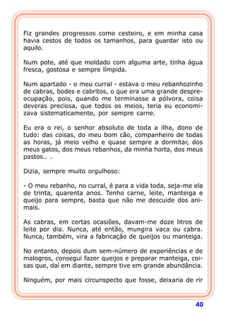 Fiz grandes progressos como cesteiro, e em minha casa
havia cestos de todos os tamanhos, para guardar isto ou
aquilo.

Num pote, até que moldado com alguma arte, tinha água
fresca, gostosa e sempre límpida.

Num apartado - o meu curral - estava o meu rebanhozinho
de cabras, bodes e cabritos, o que era uma grande despre-
ocupação, pois, quando me terminasse a pólvora, coisa
deveras preciosa, que todos os meios, teria eu economi-
zava sistematicamente, por sempre carne.

Eu era o rei, o senhor absoluto de toda a ilha, dono de
tudo: das coisas, do meu bom cão, companheiro de todas
as horas, já meio velho e quase sempre a dormitar, dos
meus gatos, dos meus rebanhos, da minha horta, dos meus
pastos.. .

Dizia, sempre muito orgulhoso:

- O meu rebanho, no curral, é para a vida toda, seja-me ela
de trinta, quarenta anos. Tenho carne, leite, manteiga e
queijo para sempre, basta que não me descuide dos ani-
mais.

As cabras, em certas ocasiões, davam-me doze litros de
leite por dia. Nunca, até então, mungira vaca ou cabra.
Nunca, também, vira a fabricação de queijos ou manteiga.

No entanto, depois dum sem-número de experiências e de
malogros, consegui fazer queijos e preparar manteiga, coi-
sas que, daí em diante, sempre tive em grande abundância.

Ninguém, por mais circunspecto que fosse, deixaria de rir



                                                        40
 