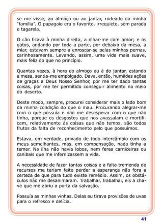 se me visse, ao almoço ou ao jantar, rodeado da minha
“família”. O papagaio era o favorito, irrequieto, sem parada
e tagarela.

O cão ficava à minha direita, a olhar-me com amor; e os
gatos, andando por toda a parte, por debaixo da mesa, a
miar, estavam sempre a enroscar-se pelas minhas pernas,
carinhosamente. Levando, assim, uma vida mais suave,
mais feliz do que no princípio.

Quantas vezes, à hora do almoço ou à do jantar, estando
a mesa, sentia-me empolgado. Dava, então, humildes ações
de graças a Deus Nosso Senhor, por me ter dado tantas
coisas, por me ter permitido conseguir alimento no meio
do deserto.

Deste modo, sempre, procurei considerar mais o lado bom
da minha condição do que o mau. Procurando alegrar-me
com o que possuía e não me desesperar com o que não
tinha, porque os desgostos que nos avassalam e mortifi-
cam, relativamente às coisas que não temos, são todos
frutos da falta de reconhecimento pelo que possuímos.

Estava, em verdade, privado de todo intercâmbio com os
meus semelhantes, mas, em compensação, nada tinha a
temer. Na ilha não havia lobos, nem feras carniceiras ou
canibais que me infernizassem a vida.

A necessidade de fazer tantas coisas e a falta tremenda de
recursos me teriam feito perder a esperança não fora a
certeza de que para tudo existe remédio. Assim, os obstá-
culos não me desanimaram. Trabalhar, trabalhar, eis a cha-
ve que me abriu a porta da salvação.

Possuía as minhas vinhas. Delas eu tirava provisões de uvas
para o refresco e delícia.



                                                         41
 
