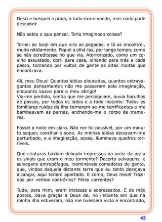 Desci e busquei a praia, a tudo examinando, mas nada pude
descobrir.

Não sabia o que pensar. Teria imaginado coisas?

Tornei ao local em que vira as pegadas, e lá as encontrei,
muito nitidamente. Fiquei a olhá-las, por longo tempo, como
se não acreditasse no que via. Aterrorizado, como um co-
elho assustado, corri para casa, olhando para trás a cada
passo, tomando por vultos de gente as altas moitas que
encontrava.

Ali, meu Deus! Quantas idéias aloucadas, quantos extrava-
gantes pensamentos não me passaram pela imaginação,
enquanto voava para o meu abrigo!
Via-me perdido, sentia que me perseguiam, ouvia barulhos
de passos, por todos os lados e a todo instante. Todos os
familiares ruídos da ilha tornaram-se-me terrificantes e me
bambeavam as pernas, enchendo-me o corpo de tremo-
res.

Passei a noite em claro. Não me foi possível, por um minu-
to sequer, conciliar o sono. As minhas idéias deixavam-me
perturbado, e a imaginação, acesa, iluminava quadros ter-
ríveis.

Que criaturas haviam deixado impressos na areia da praia
os sinais que eram o meu tormento? Decerto selvagens, e
selvagens antropófagos, inomináveis comedores de gente,
que, vindos daquela distante terra que eu tanto desejava
alcançar, aqui teriam aportado. E como, Deus meu9 Trazi-
dos por ventos contrários? Pelas correntes?

Tudo, para mim, eram tristezas e sobressaltos. E de mão
postas, dava graças a Deus de, no instante em que na
minha ilha estiveram, não me tivessem visto e encontrado,



                                                        43
 