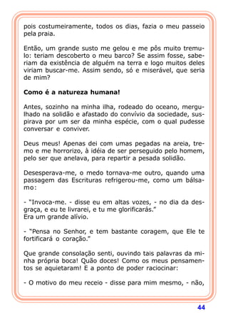pois costumeiramente, todos os dias, fazia o meu passeio
pela praia.

Então, um grande susto me gelou e me pôs muito tremu-
lo: teriam descoberto o meu barco? Se assim fosse, sabe-
riam da existência de alguém na terra e logo muitos deles
viriam buscar-me. Assim sendo, só e miserável, que seria
de mim?

Como é a natureza humana!

Antes, sozinho na minha ilha, rodeado do oceano, mergu-
lhado na solidão e afastado do convívio da sociedade, sus-
pirava por um ser da minha espécie, com o qual pudesse
conversar e conviver.

Deus meus! Apenas dei com umas pegadas na areia, tre-
mo e me horrorizo, à idéia de ser perseguido pelo homem,
pelo ser que anelava, para repartir a pesada solidão.

Desesperava-me, o medo tornava-me outro, quando uma
passagem das Escrituras refrigerou-me, como um bálsa-
mo:

- “Invoca-me. - disse eu em altas vozes, - no dia da des-
graça, e eu te livrarei, e tu me glorificarás.”
Era um grande alívio.

- “Pensa no Senhor, e tem bastante coragem, que Ele te
fortificará o coração.”

Que grande consolação senti, ouvindo tais palavras da mi-
nha própria boca! Quão doces! Como os meus pensamen-
tos se aquietaram! E a ponto de poder raciocinar:

- O motivo do meu receio - disse para mim mesmo, - não,



                                                       44
 