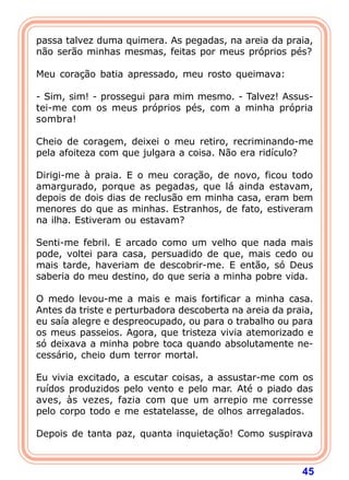 passa talvez duma quimera. As pegadas, na areia da praia,
não serão minhas mesmas, feitas por meus próprios pés?

Meu coração batia apressado, meu rosto queimava:

- Sim, sim! - prossegui para mim mesmo. - Talvez! Assus-
tei-me com os meus próprios pés, com a minha própria
sombra!

Cheio de coragem, deixei o meu retiro, recriminando-me
pela afoiteza com que julgara a coisa. Não era ridículo?

Dirigi-me à praia. E o meu coração, de novo, ficou todo
amargurado, porque as pegadas, que lá ainda estavam,
depois de dois dias de reclusão em minha casa, eram bem
menores do que as minhas. Estranhos, de fato, estiveram
na ilha. Estiveram ou estavam?

Senti-me febril. E arcado como um velho que nada mais
pode, voltei para casa, persuadido de que, mais cedo ou
mais tarde, haveriam de descobrir-me. E então, só Deus
saberia do meu destino, do que seria a minha pobre vida.

O medo levou-me a mais e mais fortificar a minha casa.
Antes da triste e perturbadora descoberta na areia da praia,
eu saía alegre e despreocupado, ou para o trabalho ou para
os meus passeios. Agora, que tristeza vivia atemorizado e
só deixava a minha pobre toca quando absolutamente ne-
cessário, cheio dum terror mortal.

Eu vivia excitado, a escutar coisas, a assustar-me com os
ruídos produzidos pelo vento e pelo mar. Até o piado das
aves, às vezes, fazia com que um arrepio me corresse
pelo corpo todo e me estatelasse, de olhos arregalados.

Depois de tanta paz, quanta inquietação! Como suspirava



                                                         45
 
