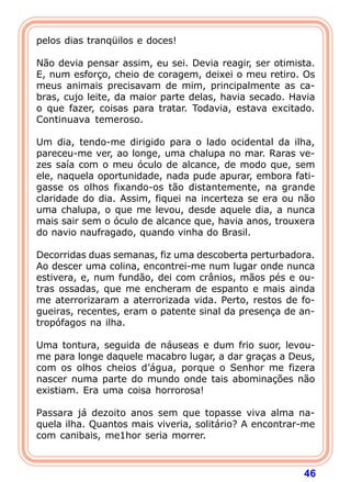 pelos dias tranqüilos e doces!

Não devia pensar assim, eu sei. Devia reagir, ser otimista.
E, num esforço, cheio de coragem, deixei o meu retiro. Os
meus animais precisavam de mim, principalmente as ca-
bras, cujo leite, da maior parte delas, havia secado. Havia
o que fazer, coisas para tratar. Todavia, estava excitado.
Continuava temeroso.

Um dia, tendo-me dirigido para o lado ocidental da ilha,
pareceu-me ver, ao longe, uma chalupa no mar. Raras ve-
zes saía com o meu óculo de alcance, de modo que, sem
ele, naquela oportunidade, nada pude apurar, embora fati-
gasse os olhos fixando-os tão distantemente, na grande
claridade do dia. Assim, fiquei na incerteza se era ou não
uma chalupa, o que me levou, desde aquele dia, a nunca
mais sair sem o óculo de alcance que, havia anos, trouxera
do navio naufragado, quando vinha do Brasil.

Decorridas duas semanas, fiz uma descoberta perturbadora.
Ao descer uma colina, encontrei-me num lugar onde nunca
estivera, e, num fundão, dei com crânios, mãos pés e ou-
tras ossadas, que me encheram de espanto e mais ainda
me aterrorizaram a aterrorizada vida. Perto, restos de fo-
gueiras, recentes, eram o patente sinal da presença de an-
tropófagos na ilha.

Uma tontura, seguida de náuseas e dum frio suor, levou-
me para longe daquele macabro lugar, a dar graças a Deus,
com os olhos cheios d’água, porque o Senhor me fizera
nascer numa parte do mundo onde tais abominações não
existiam. Era uma coisa horrorosa!

Passara já dezoito anos sem que topasse viva alma na-
quela ilha. Quantos mais viveria, solitário? A encontrar-me
com canibais, me1hor seria morrer.



                                                        46
 