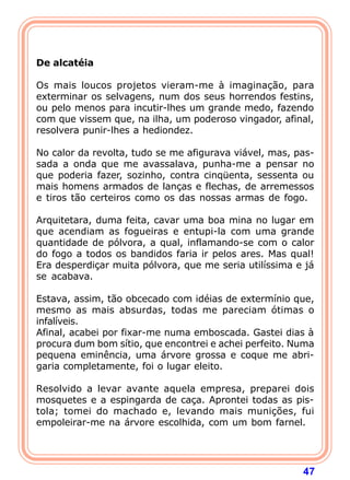  
 
De alcatéia
 
Os mais loucos projetos vieram-me à imaginação, para
exterminar os selvagens, num dos seus horrendos festins,
ou pelo menos para incutir-lhes um grande medo, fazendo
com que vissem que, na ilha, um poderoso vingador, afinal,
resolvera punir-lhes a hediondez.

No calor da revolta, tudo se me afigurava viável, mas, pas-
sada a onda que me avassalava, punha-me a pensar no
que poderia fazer, sozinho, contra cinqüenta, sessenta ou
mais homens armados de lanças e flechas, de arremessos
e tiros tão certeiros como os das nossas armas de fogo.

Arquitetara, duma feita, cavar uma boa mina no lugar em
que acendiam as fogueiras e entupi-la com uma grande
quantidade de pólvora, a qual, inflamando-se com o calor
do fogo a todos os bandidos faria ir pelos ares. Mas qual!
Era desperdiçar muita pólvora, que me seria utilíssima e já
se acabava.

Estava, assim, tão obcecado com idéias de extermínio que,
mesmo as mais absurdas, todas me pareciam ótimas o
infalíveis.
Afinal, acabei por fixar-me numa emboscada. Gastei dias à
procura dum bom sítio, que encontrei e achei perfeito. Numa
pequena eminência, uma árvore grossa e coque me abri-
garia completamente, foi o lugar eleito.

Resolvido a levar avante aquela empresa, preparei dois
mosquetes e a espingarda de caça. Aprontei todas as pis-
tola; tomei do machado e, levando mais munições, fui
empoleirar-me na árvore escolhida, com um bom farnel.




                                                        47
 