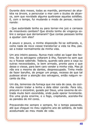 Durante dois meses, todas as manhãs, permaneci de alca-
téia na árvore, a perscrutar o mar com o óculos de alcan-
ce, sem que novidade alguma quebrasse aquelas solidões.
E, com o tempo, fui mudando o modo de pensar, racioci-
nando:

- Que autoridade tenho eu para tornar-me juiz e carrasco
de miseráveis canibais? Que direito tenho de vingança so-
bre o sangue que derramaram? Que contas pessoais tenho
a ajustar com eles?

A pouco e pouco, a minha disposição foi-se esfriando, e,
como nada de novo viesse transtornar a vida na ilha, pas.
sei a tratar normalmente da minha vida.

Um ano inteiro passou. Nunca mais voltei ao lugar dos fes-
tins. Se os selvagens voltaram à ilha, fizeram-no sem que
eu o ficasse sabendo. Todavia, quando saía para a caça ou
outras necessidades, ia bem armado, pronto para o que
desse e viesse, para bem caro vender a minha vida. Mas já
não era o mesmo de dantes, despreocupado. Tinha medo
de fazer barulho, de pregar um prego, receoso de que tal
pudesse atrair a atenção dos selvagens, então nalgum re-
canto da ilha.

Um dia, temeroso da fumaça que me saía de casa, da cozi-
nha resolvi tratar a lenha e dela obter carvão. Para isto,
procurei e encontrei, guiado por Deus, uma caverna de en-
trada muito bem escondida, onde pude operar livremente.
Era uma gruta enorme, e o fogo, crepitando, acendia-lhe
as paredes de mil cores.

Precavendo-me sempre e sempre, foi o tempo passando,
até que cheguei no meu vigésimo ano de solitário, de todo
acostumado ao meu modo de vida.




                                                       48
 