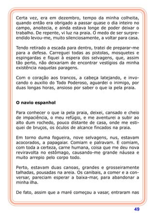Certa vez, era em dezembro, tempo da minha colheita,
quando então era obrigado a passar quase o dia inteiro no
campo, anoitecia, e ainda estava longe de poder deixar o
trabalho. De repente, vi luz na praia. O medo de ser surpre-
endido levou-me, muito silenciosamente, a voltar para casa.

Tendo retirado a escada para dentro, tratei de preparar-me
para a defesa. Carreguei todas as pistolas, mosquetes e
espingardas e fiquei à espera dos selvagens, que, assim
tão perto, não deixariam de encontrar vestígios da minha
existência naquelas paragens.

Com o coração aos trancos, a cabeça latejando, e invo-
cando o auxilio do Todo Poderoso, aguardei o inimigo, por
duas longas horas, ansioso por saber o que ia pela praia.
 
 
O navio espanhol
 
Para conhecer o que ia pela praia, deixei, cansado e cheio
de impaciência, o meu refúgio, e me aventurei a subir ao
alto dum rochedo, pouco distante de casa, onde me esti-
quei de bruços, os óculos de alcance fincados na praia.

Em torno duma fogueira, nove selvagens, nus, estavam
acocorados, a papagaiar. Comiam e palravam. E comiam,
com toda a certeza, carne humana, coisa que me deu nova
reviravolta no estômago, causando-me grande náusea e
muito arrepio pelo corpo todo.

Perto, estavam duas canoas, grandes e grosseiramente
talhadas, pousadas na areia. Os canibais, a comer e a con-
versar, pareciam esperar a baixa-mar, para abandonar a
minha ilha.

De fato, assim que a maré começou a vasar, entraram nas



                                                         49
 