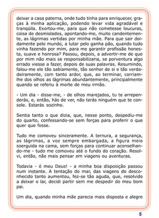 deixar a casa paterna, onde tudo tinha para enriquecer, gra-
ças à minha aplicação, podendo levar vida agradável e
tranqüila. Exortou-me, para que não cometesse loucuras,
coisa de desmiolados, apontando-me, muito candentemen-
te, as lágrimas vertidas por minha mãe. Para que sair doi-
damente pelo mundo, a lutar pelo ganha pão, quando tudo
vinha fazendo por mim, para me garantir profissão hones-
ta, suave e honrosa? Passou, depois, a advertir-me de que
por mim não mais se responsabilizaria, se porventura algo
errado viesse a fazer, depois de suas palavras. Resumindo,
falou-me ele tão sabiamente, tão senhor de si e tão verda-
deiramente, com tanto ardor, que, ao terminar, corriam-
lhe dos olhos as lágrimas abundantemente, principalmente
quando se referiu à morte de meu irmão.

- Um dia - disse-me, - de olhos marejados, tu te arrepen-
derás, e, então, hás de ver, não terás ninguém que te con-
sole. Estarás sozinho.

Sentia tanto o que dizia, que, nesse ponto, despediu-me
do quarto, confessando-se sem forças para proferir o que
quer que fosse.

Tudo me comoveu sinceramente. A ternura, a segurança,
as lágrimas, a voz sempre embargada, a figura meio
soerguida na cama, sem forças para continuar aconselhan-
do-me - tudo me comoveu até o fundo do coração. Resol-
vi, então, não mais pensar em viagens ou aventuras.

Todavia - ó meu Deus! - a minha boa disposição passou
num instante. A tentação do mar, das viagens do desco-
nhecido tanto aumentou, fez-se tão aguda, que, resolvido
a deixar o lar, decidi partir sem me despedir do meu bom
pai.
 
Um dia, quando minha mãe parecia mais disposta e alegre



                                                          5
 