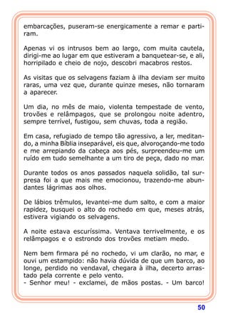 embarcações, puseram-se energicamente a remar e parti-
ram.
 
Apenas vi os intrusos bem ao largo, com muita cautela,
dirigi-me ao lugar em que estiveram a banquetear-se, e ali,
horripilado e cheio de nojo, descobri macabros restos.

As visitas que os selvagens faziam à ilha deviam ser muito
raras, uma vez que, durante quinze meses, não tornaram
a aparecer.

Um dia, no mês de maio, violenta tempestade de vento,
trovões e relâmpagos, que se prolongou noite adentro,
sempre terrível, fustigou, sem chuvas, toda a região.

Em casa, refugiado de tempo tão agressivo, a ler, meditan-
do, a minha Bíblia inseparável, eis que, alvoroçando-me todo
e me arrepiando da cabeça aos pés, surpreendeu-me um
ruído em tudo semelhante a um tiro de peça, dado no mar.

Durante todos os anos passados naquela solidão, tal sur-
presa foi a que mais me emocionou, trazendo-me abun-
dantes lágrimas aos olhos.

De lábios trêmulos, levantei-me dum salto, e com a maior
rapidez, busquei o alto do rochedo em que, meses atrás,
estivera vigiando os selvagens.

A noite estava escuríssima. Ventava terrivelmente, e os
relâmpagos e o estrondo dos trovões metiam medo.

Nem bem firmara pé no rochedo, vi um clarão, no mar, e
ouvi um estampido: não havia dúvida de que um barco, ao
longe, perdido no vendaval, chegara à ilha, decerto arras-
tado pela corrente e pelo vento.
- Senhor meu! - exclamei, de mãos postas. - Um barco!



                                                         50
 
