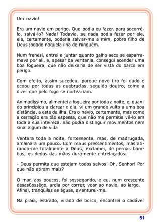Um navio!

Era um navio em perigo. Que podia eu fazer, para socorrê-
lo, salvá-lo? Nada! Todavia, se nada podia fazer por ele,
ele, certamente, poderia salvar-me a mim, pobre filho de
Deus jogado naquela ilha de ninguém.

Num frenesi, entrei a juntar quanto galho seco se esparra-
mava por ali, e, apesar da ventania, consegui acender uma
boa fogueira, que não deixaria de ser vista do barco em
perigo.

Com efeito, assim sucedeu, porque novo tiro foi dado e
ecoou por todas as quebradas, seguido doutro, como a
dizer que pelo fogo se norteariam.

Animadíssimo, alimentei a fogueira por toda a noite, e, quan-
do principiou a clarear o dia, vi um grande vulto a uma boa
distância, a este da ilha. Era o navio, certamente, mas como
a cerração era tão espessa, que não me permitia vê-lo em
toda a sua inteireza, não podia distinguir movimentos nem
sinal algum de vida

Ventara toda a noite, fortemente, mas, de madrugada,
amainara um pouco. Com maus pressentimentos, mas ati-
rando-me totalmente a Deus, exclamei, de pernas bam-
bas, os dedos das mãos duramente entrelaçados:

- Deus permita que estejam todos salvos! Oh, Senhor! Por
que não atiram mais?

O mar, aos poucos, foi sossegando, e eu, num crescente
desas8ossêgo, ardia por correr, voar ao navio, ao largo.
Afinal, tranqüilas as águas, aventurei-me.

Na praia, estirado, virado de borco, encontrei o cadáver



                                                          51
 