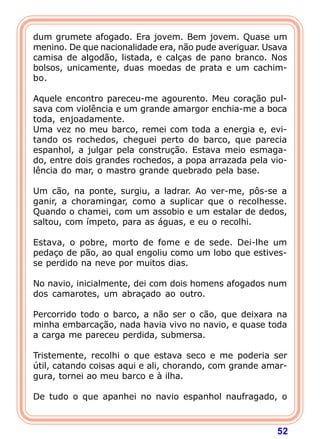 dum grumete afogado. Era jovem. Bem jovem. Quase um
menino. De que nacionalidade era, não pude averiguar. Usava
camisa de algodão, listada, e calças de pano branco. Nos
bolsos, unicamente, duas moedas de prata e um cachim-
bo.

Aquele encontro pareceu-me agourento. Meu coração pul-
sava com violência e um grande amargor enchia-me a boca
toda, enjoadamente.
Uma vez no meu barco, remei com toda a energia e, evi-
tando os rochedos, cheguei perto do barco, que parecia
espanhol, a julgar pela construção. Estava meio esmaga-
do, entre dois grandes rochedos, a popa arrazada pela vio-
lência do mar, o mastro grande quebrado pela base.

Um cão, na ponte, surgiu, a ladrar. Ao ver-me, pôs-se a
ganir, a choramingar, como a suplicar que o recolhesse.
Quando o chamei, com um assobio e um estalar de dedos,
saltou, com ímpeto, para as águas, e eu o recolhi.

Estava, o pobre, morto de fome e de sede. Dei-lhe um
pedaço de pão, ao qual engoliu como um lobo que estives-
se perdido na neve por muitos dias.

No navio, inicialmente, dei com dois homens afogados num
dos camarotes, um abraçado ao outro.

Percorrido todo o barco, a não ser o cão, que deixara na
minha embarcação, nada havia vivo no navio, e quase toda
a carga me pareceu perdida, submersa.

Tristemente, recolhi o que estava seco e me poderia ser
útil, catando coisas aqui e ali, chorando, com grande amar-
gura, tornei ao meu barco e à ilha.

De tudo o que apanhei no navio espanhol naufragado, o



                                                        52
 