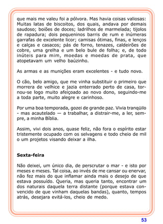 que mais me valeu foi a pólvora. Mas havia coisas valiosas:
Muitas latas de biscoitos, dos quais, andava por demais
saudoso; boiões de doces; ladrilhos de marmelada; tijolos
de rapadura; dois pequeninos barris de rum e inúmeras
garrafas de excelente licor; camisas ótimas, finas, e lenços
e calças e casacos; pás de forno, tenazes, caldeirões de
cobre, uma grelha e um belo bule de folha; e, de todo
inúteis para mim, moedas e moedas de prata, que
atopetavam um velho baúzinho.

As armas e as munições eram excelentes - e tudo novo.

O cão, belo amigo, que me vinha substituir o primeiro que
morrera de velhice e jazia enterrado perto de casa, tor-
nou-se logo muito afeiçoado ao novo dono, seguindo-me
a toda parte, muito alegre e carinhoso.

Por uma boa temporada, gozei de grande paz. Vivia tranqüilo
- mas acautelado — a trabalhar, a distrair-me, a ler, sem-
pre, a minha Bíblia.

Assim, vivi dois anos, quase feliz, não fora o espírito estar
tristemente ocupado com os selvagens e todo cheio de mil
o um projetos visando deixar a ilha.
 
 
Sexta-feira
 
Não deixei, um único dia, de perscrutar o mar - e isto por
meses e meses. Tal coisa, ao invés de me cansar ou enervar,
não fez mais do que inflamar ainda mais o desejo de que
estava possuído. Queria, mas queria tanto, encontrar um
dos naturais daquela terra distante (porque estava con-
vencido de que vinham daquelas bandas), quanto, tempos
atrás, desejara evitá-los, cheio de medo.




                                                          53
 