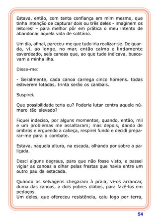 Estava, então, com tanta confiança em mim mesmo, que
tinha intenção de capturar dois ou três deles - imaginem os
leitores! - para melhor pôr em prática o meu intento de
abandonar aquela vida de solitário.

Um dia, afinal, pareceu-me que tudo iria realizar-se. De guar-
da, vi, ao longe, no mar, então calmo e lindamente
esverdeado, seis canoas que, ao que tudo indicava, busca-
vam a minha ilha.

Disse-me:

- Geralmente, cada canoa carrega cinco homens. todas
estiverem lotadas, trinta serão os canibais.

Suspirei.

Que possibilidade teria eu? Poderia lutar contra aquele nú-
mero tão elevado?

Fiquei indeciso, por alguns momentos, quando, então, mil
e um problemas me assaltaram; mas depois, dando de
ombros e erguendo a cabeça, respirei fundo e decidi prepa-
rar-me para o combate.

Estava, naquela altura, na escada, olhando por sobre a pa-
liçada.

Desci alguns degraus, para que não fosse visto, e passei
vigiar as canoas a olhar pelas frestas que havia entre um
outro pau da estacada.

Quando os selvagens chegaram à praia, vi-os arrancar,
duma das canoas, a dois pobres diabos, para fazê-los em
pedaços.
Um deles, que ofereceu resistência, caiu logo por terra,



                                                           54
 