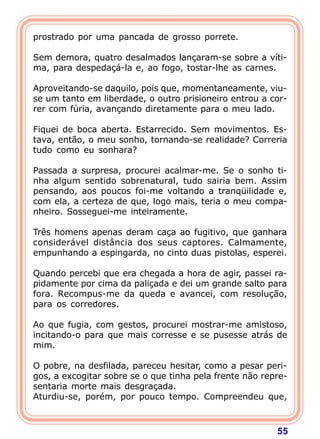 prostrado por uma pancada de grosso porrete.

Sem demora, quatro desalmados lançaram-se sobre a víti-
ma, para despedaçá-la e, ao fogo, tostar-lhe as carnes.

Aproveitando-se daquilo, pois que, momentaneamente, viu-
se um tanto em liberdade, o outro prisioneiro entrou a cor-
rer com fúria, avançando diretamente para o meu lado.

Fiquei de boca aberta. Estarrecido. Sem movimentos. Es-
tava, então, o meu sonho, tornando-se realidade? Correria
tudo como eu sonhara?

Passada a surpresa, procurei acalmar-me. Se o sonho ti-
nha algum sentido sobrenatural, tudo sairia bem. Assim
pensando, aos poucos foi-me voltando a tranqüilidade e,
com ela, a certeza de que, logo mais, teria o meu compa-
nheiro. Sosseguei-me inteiramente.

Três homens apenas deram caça ao fugitivo, que ganhara
considerável distância dos seus captores. Calmamente,
empunhando a espingarda, no cinto duas pistolas, esperei.

Quando percebi que era chegada a hora de agir, passei ra-
pidamente por cima da paliçada e dei um grande salto para
fora. Recompus-me da queda e avancei, com resolução,
para os corredores.

Ao que fugia, com gestos, procurei mostrar-me amistoso,
incitando-o para que mais corresse e se pusesse atrás de
mim.

O pobre, na desfilada, pareceu hesitar, como a pesar peri-
gos, a excogitar sobre se o que tinha pela frente não repre-
sentaria morte mais desgraçada.
Aturdiu-se, porém, por pouco tempo. Compreendeu que,



                                                         55
 