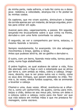 de minha parte, nada sofreria, e tudo fez como eu o dese-
java: redobrou a velocidade, alcançou-me e foi postar-se
às minhas costas.

Os captores, que me viram sozinho, diminuíram o ímpeto
da corrida apenas por um instante, de lanças erguidas, pron-
tas para entrar em ação.

Avancei para eles, vagarosamente, a passos. Em seguida,
lançando-me bruscamente sobre o que vinha na frente,
derrubei-o com uma forte coronhada na cabeça.

O segundo, ao ver o companheiro por terra, estacou, o
mesmo fazendo o terceiro.

Sempre resolutamente, fui avançando. Um dos selvagens
movimentou o braço, ajeitou a lança.
Antes que pudesse atirá-la, dei ao gatilho e derrubei-o.

O outro, com um berro, fazendo meia-volta, tornou para a
praia, numa fuga atabalhoada.

O pobre fugitivo, ao qual acabava de salvar a vida, ficou
tão aterrado com o fogo e com o estampido que se atirou
por terra e, com ambas as mãos, cobriu a cabeça. Imagi-
nava, decerto, que ia ser preso outra vez e morto, como
os seus dois inimigos, que jaziam esticados no chão. Tre-
mia e, às vezes, emitia fundos suspiros, não se animando
a levantar a cabeça.

Chamei-o uma, duas vezes. Afinal, aventurou-se a olhar-
me e, como um cachorrinho, de quatro, correu para mim,
beijou o chão, deitou-se aos meus pés, tomou um deles e
o colocou sobre a cabeça, como para me fazer ver que
sua vida estava em minhas mãos e que me prestava ho-
menagem, como escravo.



                                                         56
 