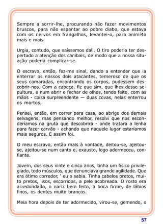 Sempre a sorrir-lhe, procurando não fazer movimentos
bruscos, para não espantar ao pobre diabo, que estava
com os nervos em frangalhos, levantei-o, para animí4o
mais e mais.

Urgia, contudo, que saíssemos dali. O tiro poderia ter des-
pertado a atenção dos canibais, de modo que a nossa situ-
ação poderia complicar-se.

O escravo, então, fez-me sinal, dando a entender que ia
enterrar os nossos dois atacantes, temeroso de que os
seus camaradas, encontrando os corpos, pudessem des-
cobrir-nos. Com a cabeça, fiz que sim, que lhes desse se-
pultura, e num abrir e fechar de olhos, tendo feito, com as
mãos - coisa surpreendente — duas covas, nelas enterrou
os mortos.

Pensei, então, em correr para casa, ao abrigo dos demais
selvagens, mas pensando melhor, resolvi que nos escon-
deríamos na gruta que descobrira - onde tratara a lenha
para fazer carvão - achando que naquele lugar estaríamos
mais seguros. E assim foi.

O meu escravo, então mais à vontade, deitou-se, ajeitou-
se, ajeitou-se num canto e, exausto, logo adormeceu, con-
fiante.

Jovem, dos seus vinte e cinco anos, tinha um físico privile-
giado, todo músculos, que denunciava grande agilidade. Que
era ótimo corredor, ‘ eu o sabia. Tinha cabelos pretos, mui-
to pretos, lisos, escorridos, a pele acobreada. O rosto era
arredondado, o nariz bem feito, a boca firme, de lábios
finos, os dentes muito brancos.

Meia hora depois de ter adormecido, virou-se, gemendo, o



                                                         57
 