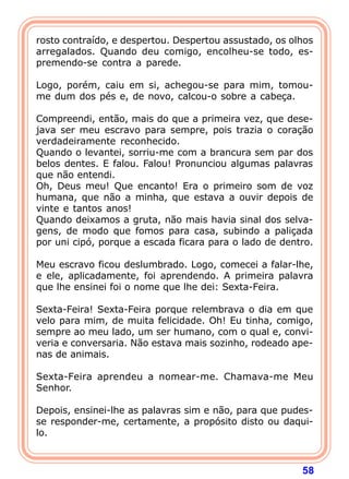 rosto contraído, e despertou. Despertou assustado, os olhos
arregalados. Quando deu comigo, encolheu-se todo, es-
premendo-se contra a parede.

Logo, porém, caiu em si, achegou-se para mim, tomou-
me dum dos pés e, de novo, calcou-o sobre a cabeça.

Compreendi, então, mais do que a primeira vez, que dese-
java ser meu escravo para sempre, pois trazia o coração
verdadeiramente reconhecido.
Quando o levantei, sorriu-me com a brancura sem par dos
belos dentes. E falou. Falou! Pronunciou algumas palavras
que não entendi.
Oh, Deus meu! Que encanto! Era o primeiro som de voz
humana, que não a minha, que estava a ouvir depois de
vinte e tantos anos!
Quando deixamos a gruta, não mais havia sinal dos selva-
gens, de modo que fomos para casa, subindo a paliçada
por uni cipó, porque a escada ficara para o lado de dentro.

Meu escravo ficou deslumbrado. Logo, comecei a falar-lhe,
e ele, aplicadamente, foi aprendendo. A primeira palavra
que lhe ensinei foi o nome que lhe dei: Sexta-Feira.

Sexta-Feira! Sexta-Feira porque relembrava o dia em que
velo para mim, de muita felicidade. Oh! Eu tinha, comigo,
sempre ao meu lado, um ser humano, com o qual e, convi-
veria e conversaria. Não estava mais sozinho, rodeado ape-
nas de animais.

Sexta-Feira aprendeu a nomear-me. Chamava-me Meu
Senhor.

Depois, ensinei-lhe as palavras sim e não, para que pudes-
se responder-me, certamente, a propósito disto ou daqui-
lo.



                                                        58
 