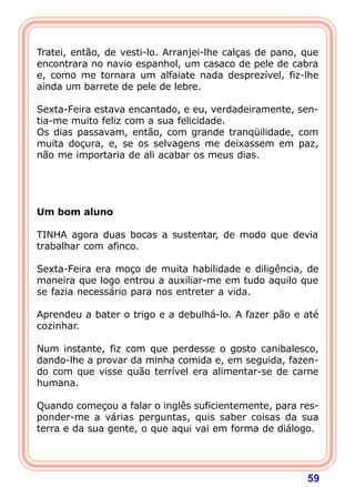 Tratei, então, de vesti-lo. Arranjei-lhe calças de pano, que
encontrara no navio espanhol, um casaco de pele de cabra
e, como me tornara um alfaiate nada desprezível, fiz-lhe
ainda um barrete de pele de lebre.

Sexta-Feira estava encantado, e eu, verdadeiramente, sen-
tia-me muito feliz com a sua felicidade.
Os dias passavam, então, com grande tranqüilidade, com
muita doçura, e, se os selvagens me deixassem em paz,
não me importaria de ali acabar os meus dias.
 
 
 
 
Um bom aluno
 
TINHA agora duas bocas a sustentar, de modo que devia
trabalhar com afinco.

Sexta-Feira era moço de muita habilidade e diligência, de
maneira que logo entrou a auxiliar-me em tudo aquilo que
se fazia necessário para nos entreter a vida.

Aprendeu a bater o trigo e a debulhá-lo. A fazer pão e até
cozinhar.

Num instante, fiz com que perdesse o gosto canibalesco,
dando-lhe a provar da minha comida e, em seguida, fazen-
do com que visse quão terrível era alimentar-se de carne
humana.

Quando começou a falar o inglês suficientemente, para res-
ponder-me a várias perguntas, quis saber coisas da sua
terra e da sua gente, o que aqui vai em forma de diálogo.




                                                         59
 