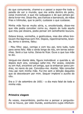 do que comumente, chamei-a e passei a expor-lhe toda a
paixão de ver o mundo, que me ardia dentro do peito,
coisa invencível. e que me subjugava e de que jamais po-
deria livrar-me. Disse-lhe, aos trancos e barrancos, de mãos
frias e trêmulas, que ia partir, custasse o que custasse.
 
Minha mãe fez-se muito séria, e, encolerizada, disse-me
que não podia conceber como eu, depois de tudo aquilo
que meu pai dissera, podia pensar em semelhante loucura.
 
Estava brava, vermelha, e gesticulava, mas dos olhos bro-
tavam-lhe lágrimas sem-fim. Depois, repentinamente, bran-
da, terna e serena, falou:

- Meu filho: aqui, comigo e com teu pai, tens tudo, tudo
para seres feliz. Não o serás longe de nós, em terras estra-
nhas. Será a tua ruína. Deixa-te ficar. Ouve o que tua mãe
te diz.
 
Verguei-me diante dela, figura inolvidável. e querida e, só
depois dum ano, consegui safar-me. Por acaso, estando
eu em Hull, encontrei um amigo, que ia embarcar para Lon-
dres, no navio do pai. Convidou-me. Aceitei. Não consultei
meu pai nem minha mãe. Fui-me sem a bênção daqueles
que se desvelavam por mim. Sequer implorei o auxílio do
céu.
 
Era a 1o de setembro de 1651 - o dia mais fatal de toda a
minha vida.
 
 
 
Primeira viagem
 
Às vezes, macambúzio, ponho-me a pensar e pergunto-
me se houve, por este mundo, aventureiro cujos infortúni-



                                                          6
 