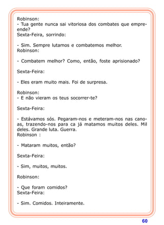 Robinson:
- Tua gente nunca sai vitoriosa dos combates que empre-
ende?
Sexta-Feira, sorrindo:

- Sim. Sempre lutamos e combatemos melhor.
Robinson:

- Combatem melhor? Como, então, foste aprisionado?

Sexta-Feira:

- Eles eram muito mais. Foi de surpresa.

Robinson:
- E não vieram os teus socorrer-te?

Sexta-Feira:

- Estávamos sós. Pegaram-nos e meteram-nos nas cano-
as, trazendo-nos para ca já matamos muitos deles. Mil
deles. Grande luta. Guerra.
Robinson :

- Mataram muitos, então?

Sexta-Feira:

- Sim, muitos, muitos.

Robinson:

- Que foram comidos?
Sexta-Feira:

- Sim. Comidos. Inteiramente.



                                                     60
 