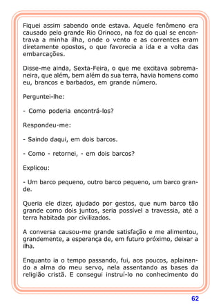 Fiquei assim sabendo onde estava. Aquele fenômeno era
causado pelo grande Rio Orinoco, na foz do qual se encon-
trava a minha ilha, onde o vento e as correntes eram
diretamente opostos, o que favorecia a ida e a volta das
embarcações.

Disse-me ainda, Sexta-Feira, o que me excitava sobrema-
neira, que além, bem além da sua terra, havia homens como
eu, brancos e barbados, em grande número.

Perguntei-lhe:

- Como poderia encontrá-los?

Respondeu-me:

- Saindo daqui, em dois barcos.

- Como - retornei, - em dois barcos?

Explicou:

- Um barco pequeno, outro barco pequeno, um barco gran-
de.

Queria ele dizer, ajudado por gestos, que num barco tão
grande como dois juntos, seria possível a travessia, até a
terra habitada por civilizados.

A conversa causou-me grande satisfação e me alimentou,
grandemente, a esperança de, em futuro próximo, deixar a
ilha.

Enquanto ia o tempo passando, fui, aos poucos, aplainan-
do a alma do meu servo, nela assentando as bases da
religião cristã. E consegui instruí-lo no conhecimento do



                                                       62
 
