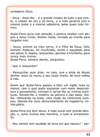 verdadeiro Deus.

- Deus - disse-lhe, - é o grande criador de tudo o que exis-
te, o criador do céu e da terra,. e a tudo governa com o
mesmo poder e a mesma sabedoria, pelas quais tudo for-
mou.

Sexta-Feira ouvia com atenção, e parecia receber com ale-
gria a Jesus Cristo, Senhor nosso, enviado ao mundo para
resgatar-nos.

- Jesus, ensinei ao meu servo, é o Filho de Deus, feito
homem. Padeceu, foi crucificado, morto e sepultado para
nos salvar. E, depois, ressuscitou, glorioso e triunfante, para
nunca mais morrer.
Sexta-Feira, sempre atento, perguntou:

- Que é ressuscitar?

- Ressuscitar quer dizer, no caso, que a alma de Nosso
Senhor Jesus se reuniu a seu corpo morto, de novo voltou
à vida.

Assim que Sexta-Feira passou a falar um inglês mais ou
menos, com o qual podia expressar com maior desenvol-
tura o pensamento, comecei a narrar-lhe as minhas aven-
turas. Revelei-lhe o mistério da pólvora e das balas. Dei-
lhe, rabiscando na areia, uma noção do continente euro-
peu, falando-lhe mais demoradamente da Inglaterra, mi-
nha pátria.

Sexta-Feira era bom aluno. A tudo ouvia com grande aten-
ção, e, como tivesse boa memória, a tudo ia armazenan-
do.

- Meu senhor tem saudade da terra em que nasceu? - per-



                                                            63
 