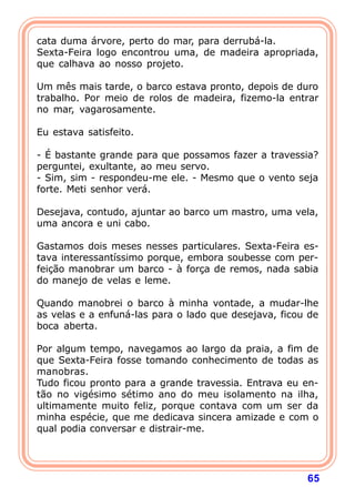 cata duma árvore, perto do mar, para derrubá-la.
Sexta-Feira logo encontrou uma, de madeira apropriada,
que calhava ao nosso projeto.

Um mês mais tarde, o barco estava pronto, depois de duro
trabalho. Por meio de rolos de madeira, fizemo-la entrar
no mar, vagarosamente.
 
Eu estava satisfeito.

- É bastante grande para que possamos fazer a travessia?
perguntei, exultante, ao meu servo.
- Sim, sim - respondeu-me ele. - Mesmo que o vento seja
forte. Meti senhor verá.

Desejava, contudo, ajuntar ao barco um mastro, uma vela,
uma ancora e uni cabo.

Gastamos dois meses nesses particulares. Sexta-Feira es-
tava interessantíssimo porque, embora soubesse com per-
feição manobrar um barco - à força de remos, nada sabia
do manejo de velas e leme.

Quando manobrei o barco à minha vontade, a mudar-lhe
as velas e a enfuná-las para o lado que desejava, ficou de
boca aberta.

Por algum tempo, navegamos ao largo da praia, a fim de
que Sexta-Feira fosse tomando conhecimento de todas as
manobras.
Tudo ficou pronto para a grande travessia. Entrava eu en-
tão no vigésimo sétimo ano do meu isolamento na ilha,
ultimamente muito feliz, porque contava com um ser da
minha espécie, que me dedicava sincera amizade e com o
qual podia conversar e distrair-me.




                                                       65
 