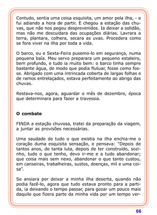 Contudo, sentia uma coisa esquisita, um amor pela ilha, - e
fui adiando a hora de partir. E chegou a estação das chu-
vas, que não nos pegou desprevenidos. Ia deixar a solidão,
mas não me descuidara das ocupações diárias. Lavrara a
terra, plantara, colhera, secara as uvas. Procedera como
se fora viver na ilha por toda a vida.

O barco, eu e Sexta-Feira pusemo-lo em segurança, numa
pequena baía. Meu servo preparara um pequeno estaleiro,
bem profundo, e tudo ia muito bem: o barco tinha sempre
bastante água, de modo que podia flutuar, fosse como fos-
se. Abrigado com uma intrincada coberta de largas folhas e
de ramos entrelaçados, estava perfeitamente ao abrigo das
chuvas.

Restava-nos, agora, aguardar o mês de dezembro, época
que determinara para fazer a travessia.

 
O combate
 
FINDA a estação chuvosa, tratei da preparação da viagem,
a juntar as provisões necessárias.

Uma saudade de tudo o que existia na ilha enchia-me o
coração duma esquisita sensação, e pensava: “Depois de
tantos anos, de tanta luta, depois de ter construído, sozi-
nho, tudo o que tenho, devo ir-me e a tudo abandonar;
que coisa mais sem nexo, abandonar o que tanto custou,
em canseiras, trabalheiras, sustos, doenças, mil e uma coi-
sa”.

Se ansiara por deixar a minha ilha deserta, quando não
podia fazê-lo, agora que tudo estava pronto para a parti-
da, ia deixando o tempo passar, para gozar um pouco mais
daquilo que fizera parte da minha vida por um tempo ver-



                                                        66
 