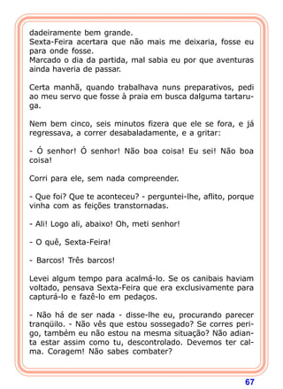 dadeiramente bem grande.
Sexta-Feira acertara que não mais me deixaria, fosse eu
para onde fosse.
Marcado o dia da partida, mal sabia eu por que aventuras
ainda haveria de passar.

Certa manhã, quando trabalhava nuns preparativos, pedi
ao meu servo que fosse à praia em busca dalguma tartaru-
ga.

Nem bem cinco, seis minutos fizera que ele se fora, e já
regressava, a correr desabaladamente, e a gritar:

- Ó senhor! Ó senhor! Não boa coisa! Eu sei! Não boa
coisa!

Corri para ele, sem nada compreender.

- Que foi? Que te aconteceu? - perguntei-lhe, aflito, porque
vinha com as feições transtornadas.

- Ali! Logo ali, abaixo! Oh, meti senhor!

- O quê, Sexta-Feira!

- Barcos! Três barcos!

Levei algum tempo para acalmá-lo. Se os canibais haviam
voltado, pensava Sexta-Feira que era exclusivamente para
capturá-lo e fazê-lo em pedaços.

- Não há de ser nada - disse-lhe eu, procurando parecer
tranqüilo. - Não vês que estou sossegado? Se corres peri-
go, também eu não estou na mesma situação? Não adian-
ta estar assim como tu, descontrolado. Devemos ter cal-
ma. Coragem! Não sabes combater?



                                                         67
 