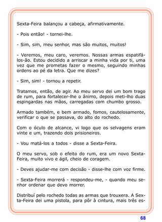 Sexta-Feira balançou a cabeça, afirmativamente.

- Pois então! - tornei-lhe.

- Sim, sim, meu senhor, mas são muitos, muitos!

- Veremos, meu caro, veremos. Nossas armas espatifá-
los-ão. Estou decidido a arriscar a minha vida por ti, uma
vez que me prometas fazer o mesmo, seguindo minhas
ordens ao pé da letra. Que me dizes?

- Sim, sim! - tornou a repetir.

Tratamos, então, de agir. Ao meu servo dei um bom trago
de rum, para fortalecer-lhe o ânimo, depois meti-lho duas
espingardas nas mãos, carregadas com chumbo grosso.

Armado também, e bem armado, fomos, cautelosamente,
verificar o que se passava, do alto do rochedo.

Com o óculo de alcance, vi logo que os selvagens eram
vinte e um, trazendo dois prisioneiros.

- Vou matá-los a todos - disse a Sexta-Feira.

O meu servo, sob o efeito do rum, era um novo Sexta-
Feira, muito vivo e ágil, cheio de coragem.

- Deves ajudar-me com decisão - disse-lhe com voz firme.

- Sexta-Feira morrerá - respondeu-me, - quando meu se-
nhor ordenar que devo morrer.

Distribuí pelo rochedo todas as armas que trouxera. A Sex-
ta-Feira dei uma pistola, para pôr à cintura, mais três es-



                                                        68
 