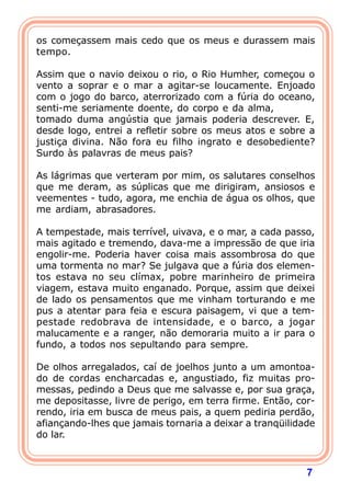os começassem mais cedo que os meus e durassem mais
tempo.
 
Assim que o navio deixou o rio, o Rio Humher, começou o
vento a soprar e o mar a agitar-se loucamente. Enjoado
com o jogo do barco, aterrorizado com a fúria do oceano,
senti-me seriamente doente, do corpo e da alma,
tomado duma angústia que jamais poderia descrever. E,
desde logo, entrei a refletir sobre os meus atos e sobre a
justiça divina. Não fora eu filho ingrato e desobediente?
Surdo às palavras de meus pais?
 
As lágrimas que verteram por mim, os salutares conselhos
que me deram, as súplicas que me dirigiram, ansiosos e
veementes - tudo, agora, me enchia de água os olhos, que
me ardiam, abrasadores.

A tempestade, mais terrível, uivava, e o mar, a cada passo,
mais agitado e tremendo, dava-me a impressão de que iria
engolir-me. Poderia haver coisa mais assombrosa do que
uma tormenta no mar? Se julgava que a fúria dos elemen-
tos estava no seu clímax, pobre marinheiro de primeira
viagem, estava muito enganado. Porque, assim que deixei
de lado os pensamentos que me vinham torturando e me
pus a atentar para feia e escura paisagem, vi que a tem-
pestade redobrava de intensidade, e o barco, a jogar
malucamente e a ranger, não demoraria muito a ir para o
fundo, a todos nos sepultando para sempre.

De olhos arregalados, caí de joelhos junto a um amontoa-
do de cordas encharcadas e, angustiado, fiz muitas pro-
messas, pedindo a Deus que me salvasse e, por sua graça,
me depositasse, livre de perigo, em terra firme. Então, cor-
rendo, iria em busca de meus pais, a quem pediria perdão,
afiançando-lhes que jamais tornaria a deixar a tranqüilidade
do lar.



                                                          7
 