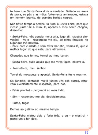 to bem que Sexta-Feira dizia a verdade. Deitado na areia
da praia, os pés e as mãos fortemente amarrados, estava
um homem branco, de grandes barbas negras.

Não havia tempo a perder. Fiz sinal a Sexta-Feira, para que
viesse juntar-se a mim, C, apenas o meu servo chegou,
disse-lhe:

- Sexta-Feira, vês aquela moita alta, logo ali, naquela ele-
vação? - Vejo - respondeu-me ele, de olhos fincados no
lugar que lhe indicara.
- Pois, com cuidado e sem fazer barulho, vamos lá, que é
melhor lugar do que este, para atirarmos.

Chegados que fomos, tornei ao meu servo:

- Sexta-Feira, tudo aquilo que me vires fazer, imitava-o.

- Prometo-te, meu senhor.

Tomei do mosquete e apontei. Sexta-Feira fez o mesmo.

Os canibais, sentados muito juntos uns dos outros, esta-
vam excelentemente dispostos, para nós.

- Estás pronto? - perguntei ao meu índio.

- Sim - respondeu-me ele, decididamente.

- Então, fogo!

Demos ao gatilho ao mesmo tempo.

Sexta-Feira matou dois e feriu três, e eu - o mestre! -
matei um e feri dois.




                                                            70
 