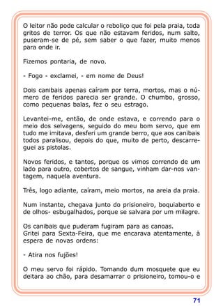 O leitor não pode calcular o reboliço que foi pela praia, toda
gritos de terror. Os que não estavam feridos, num salto,
puseram-se de pé, sem saber o que fazer, muito menos
para onde ir.

Fizemos pontaria, de novo.

- Fogo - exclamei, - em nome de Deus!

Dois canibais apenas caíram por terra, mortos, mas o nú-
mero de feridos parecia ser grande. O chumbo, grosso,
como pequenas balas, fez o seu estrago.

Levantei-me, então, de onde estava, e correndo para o
meio dos selvagens, seguido do meu bom servo, que em
tudo me imitava, desferi um grande berro, que aos canibais
todos paralisou, depois do que, muito de perto, descarre-
guei as pistolas.

Novos feridos, e tantos, porque os vimos correndo de um
lado para outro, cobertos de sangue, vinham dar-nos van-
tagem, naquela aventura.

Três, logo adiante, caíram, meio mortos, na areia da praia.

Num instante, chegava junto do prisioneiro, boquiaberto e
de olhos- esbugalhados, porque se salvara por um milagre.

Os canibais que puderam fugiram para as canoas.
Gritei para Sexta-Feira, que me encarava atentamente, à
espera de novas ordens:

- Atira nos fujões!

O meu servo foi rápido. Tomando dum mosquete que eu
deitara ao chão, para desamarrar o prisioneiro, tomou-o e



                                                           71
 