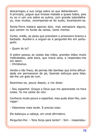 descarregou a sua carga sobre os que debandavam.
A princípio, julguei que tivesse matado a quase todos, pois
eu os vi cair uns sobre os outros, com grande estardalha-
ço, mas muitos, recompondo-se do susto, levantaram-se.

Sexta-Feira matara apenas dois, mas estropiara alguns,
que caíram no fundo da canoa, como mortos.

Cortei, então, as peias que prendiam o prisioneiro branco e
barbado. Auxiliei-o a erguer-se e perguntei-lhe em portu-
guês:

- Quem és tu?

O pobre passou as costas das mãos, grandes mãos muito
maltratadas, pela boca, que trazia seca, e respondeu-me
em latim:
- Christianus.

Vendo-o tão fraco, de pernas tão bambas que tinha dificul-
dade em permanecer de pé, fazendo esforços para falar,
dei-lhe um gole de rum.

Reanimou-se, pouco depois, e me disse:

- Sou espanhol. Graças a Deus que me apareceste na hora
exata. Tu me caíste do céu!

Conhecia muito pouco o espanhol, mas pude dizer-lhe, com
vagar:

- Falaremos mais tarde. É preciso lutar.

Ele balançou a cabeça, em sinal afirmativo.

Perguntei-lhe: - Tens força para tanto? - Sim - respondeu-



                                                        72
 