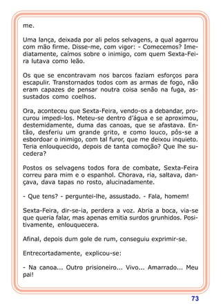 me.

Uma lança, deixada por ali pelos selvagens, a qual agarrou
com mão firme. Disse-me, com vigor: - Comecemos? Ime-
diatamente, caímos sobre o inimigo, com quem Sexta-Fei-
ra lutava como leão.

Os que se encontravam nos barcos faziam esforços para
escapulir. Transtornados todos com as armas de fogo, não
eram capazes de pensar noutra coisa senão na fuga, as-
sustados como coelhos.

Ora, aconteceu que Sexta-Feira, vendo-os a debandar, pro-
curou impedi-los. Meteu-se dentro d’água e se aproximou,
destemidamente, duma das canoas, que se afastava. En-
tão, desferiu um grande grito, e como louco, pôs-se a
esbordoar o inimigo, com tal furor, que me deixou inquieto.
Teria enlouquecido, depois de tanta comoção? Que lhe su-
cedera?

Postos os selvagens todos fora de combate, Sexta-Feira
correu para mim e o espanhol. Chorava, ria, saltava, dan-
çava, dava tapas no rosto, alucinadamente.

- Que tens? - perguntei-lhe, assustado. - Fala, homem!

Sexta-Feira, dir-se-ia, perdera a voz. Abria a boca, via-se
que queria falar, mas apenas emitia surdos grunhidos. Posi-
tivamente, enlouquecera.

Afinal, depois dum gole de rum, conseguiu exprimir-se.

Entrecortadamente, explicou-se:

- Na canoa... Outro prisioneiro... Vivo... Amarrado... Meu
pai!



                                                         73
 