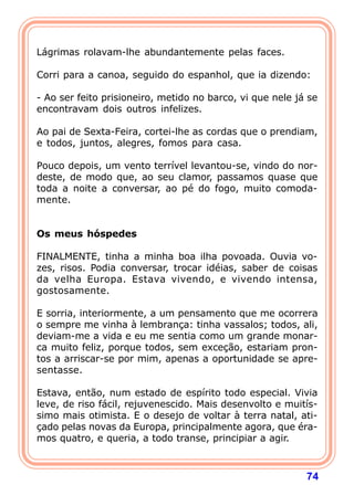 Lágrimas rolavam-lhe abundantemente pelas faces.

Corri para a canoa, seguido do espanhol, que ia dizendo:

- Ao ser feito prisioneiro, metido no barco, vi que nele já se
encontravam dois outros infelizes.

Ao pai de Sexta-Feira, cortei-lhe as cordas que o prendiam,
e todos, juntos, alegres, fomos para casa.

Pouco depois, um vento terrível levantou-se, vindo do nor-
deste, de modo que, ao seu clamor, passamos quase que
toda a noite a conversar, ao pé do fogo, muito comoda-
mente.
 
 
Os meus hóspedes
 
FINALMENTE, tinha a minha boa ilha povoada. Ouvia vo-
zes, risos. Podia conversar, trocar idéias, saber de coisas
da velha Europa. Estava vivendo, e vivendo intensa,
gostosamente.

E sorria, interiormente, a um pensamento que me ocorrera
o sempre me vinha à lembrança: tinha vassalos; todos, ali,
deviam-me a vida e eu me sentia como um grande monar-
ca muito feliz, porque todos, sem exceção, estariam pron-
tos a arriscar-se por mim, apenas a oportunidade se apre-
sentasse.

Estava, então, num estado de espírito todo especial. Vivia
leve, de riso fácil, rejuvenescido. Mais desenvolto e muitís-
simo mais otimista. E o desejo de voltar à terra natal, ati-
çado pelas novas da Europa, principalmente agora, que éra-
mos quatro, e queria, a todo transe, principiar a agir.



                                                           74
 