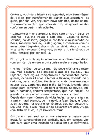 Contudo, ouvindo a história do espanhol, meu bom hóspe-
de, acabei por transformar os planos que assentara, os
quais, por sua vez, seguiram novo caminho, dados os no-
vos acontecimentos que sobrevieram, inesperadamente,
conforme se verá, mais adiante.

- Contei-te a minha aventura, meu caro amigo - disse ao
espanhol, que me trouxe a esta ilha. - Contei-te como,
sozinho, no deserto, graças à bondade e misericórdia de
Deus, sobrevivi para aqui estar, agora, a conversar com os
meus bons hóspedes, depois de ter vivido vinte e tantos
anos solitariamente. Conte-nos, agora, a tua história, que
estou ansioso por conhecê-la.

Ele se ajeitou no banquinho em que se sentava e me disse,
com um dar de ombro e um sorriso meio envergonhado:

- Minha história, perto da tua, não pode chamar-se histó-
ria, mas contarei aos amigos o que me sucedeu. Da
Espanha, com alguns compatriotas e comerciantes portu-
gueses, deixamos Lisboa e fomos a Havana, levando mer-
cadorias, para negócios. De Havana, onde permanecemos
poucos dias, zarpamos para o Rio da Prata, levando boas
coisas para comerciar e um bom dinheiro. Sobreveio, en-
tão, a caminho, terrível tempestade, que nos encheu de
grande medo, violenta como nunca havia visto outra.
Depois dum sem número de vicissitudes, sempre a garrar,
a garrar, naufragamos, com o navio a fazer água, e fomos
apanhado-me, na praia onde fôramos dar, por selvagens.
Era uma tribo pouco feroz e nos deixaram em paz. Viviam
com falta de tudo, e passávamos fome.

Em dia em que, sozinho, eu me afastara, a passear pela
praia, fui surpreendido por canibais, que, em canoas, vie-
ram para fazer uma incursão na aldeia em que estávamos.



                                                       75
 