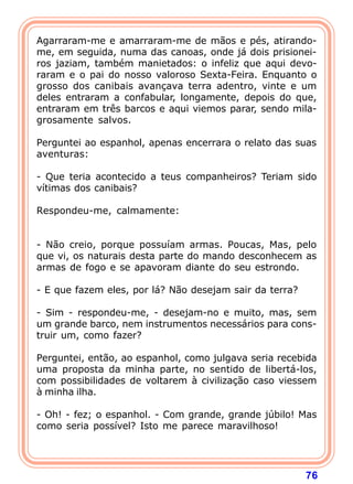 Agarraram-me e amarraram-me de mãos e pés, atirando-
me, em seguida, numa das canoas, onde já dois prisionei-
ros jaziam, também manietados: o infeliz que aqui devo-
raram e o pai do nosso valoroso Sexta-Feira. Enquanto o
grosso dos canibais avançava terra adentro, vinte e um
deles entraram a confabular, longamente, depois do que,
entraram em três barcos e aqui viemos parar, sendo mila-
grosamente salvos.

Perguntei ao espanhol, apenas encerrara o relato das suas
aventuras:

- Que teria acontecido a teus companheiros? Teriam sido
vítimas dos canibais?

Respondeu-me, calmamente:


- Não creio, porque possuíam armas. Poucas, Mas, pelo
que vi, os naturais desta parte do mando desconhecem as
armas de fogo e se apavoram diante do seu estrondo.

- E que fazem eles, por lá? Não desejam sair da terra?

- Sim - respondeu-me, - desejam-no e muito, mas, sem
um grande barco, nem instrumentos necessários para cons-
truir um, como fazer?

Perguntei, então, ao espanhol, como julgava seria recebida
uma proposta da minha parte, no sentido de libertá-los,
com possibilidades de voltarem à civilização caso viessem
à minha ilha.

- Oh! - fez; o espanhol. - Com grande, grande júbilo! Mas
como seria possível? Isto me parece maravilhoso!




                                                         76
 