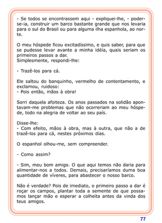 - Se todos se encontrassem aqui - expliquei-lhe, - poder-
se-ia, construir um barco bastante grande que nos levaria
para o sul do Brasil ou para alguma ilha espanhola, ao nor-
te.

O meu hóspede ficou excitadíssimo, e quis saber, para que
se pudesse levar avante a minha idéia, quais seriam os
primeiros passos a dar.
Simplesmente, respondi-lhe:

- Trazê-los para cá.

Ele saltou do banquinho, vermelho de contentamento, e
exclamou, ruidoso:
- Pois então, mãos à obra!

Sorri daquela afoiteza. Os anos passados na solidão apon-
tavam-me problemas que não ocorreriam ao meu hóspe-
de, todo na alegria de voltar ao seu país.

Disse-lhe:
- Com efeito, mãos à obra, mas à outra, que não a de
trazê-los para cá, nestes próximos dias.

O espanhol olhou-me, sem compreender.

- Como assim?

- Sim, meu bom amigo. O que aqui temos não daria para
alimentar-nos a todos. Demais, precisaríamos duma boa
quantidade de víveres, para abastecer o nosso barco.

Não é verdade? Pois de imediato, o primeiro passo a dar é
roçar os campos, plantar toda a semente de que possa-
mos lançar mão e esperar a colheita antes da vinda dos
teus amigos.



                                                        77
 