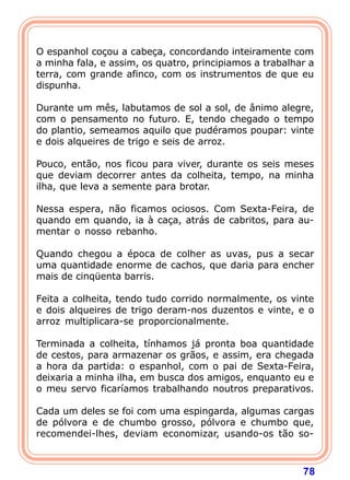 O espanhol coçou a cabeça, concordando inteiramente com
a minha fala, e assim, os quatro, principiamos a trabalhar a
terra, com grande afinco, com os instrumentos de que eu
dispunha.

Durante um mês, labutamos de sol a sol, de ânimo alegre,
com o pensamento no futuro. E, tendo chegado o tempo
do plantio, semeamos aquilo que pudéramos poupar: vinte
e dois alqueires de trigo e seis de arroz.

Pouco, então, nos ficou para viver, durante os seis meses
que deviam decorrer antes da colheita, tempo, na minha
ilha, que leva a semente para brotar.

Nessa espera, não ficamos ociosos. Com Sexta-Feira, de
quando em quando, ia à caça, atrás de cabritos, para au-
mentar o nosso rebanho.

Quando chegou a época de colher as uvas, pus a secar
uma quantidade enorme de cachos, que daria para encher
mais de cinqüenta barris.

Feita a colheita, tendo tudo corrido normalmente, os vinte
e dois alqueires de trigo deram-nos duzentos e vinte, e o
arroz multiplicara-se proporcionalmente.

Terminada a colheita, tínhamos já pronta boa quantidade
de cestos, para armazenar os grãos, e assim, era chegada
a hora da partida: o espanhol, com o pai de Sexta-Feira,
deixaria a minha ilha, em busca dos amigos, enquanto eu e
o meu servo ficaríamos trabalhando noutros preparativos.

Cada um deles se foi com uma espingarda, algumas cargas
de pólvora e de chumbo grosso, pólvora e chumbo que,
recomendei-lhes, deviam economizar, usando-os tão so-



                                                         78
 