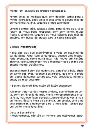 mente, em ocasiões de grande necessidade.

Foram estas as medidas que, com decisão, tomei para a
minha liberdade, após vinte e sete anos e alguns dias de
permanência na ilha, segundo o meu calendário.

Levando armas, pão, passas e água, para vários dias, lá se
foram os meus bons hóspedes, com bom vento, muito
fresco C constante, segundo os meus cálculos pelo mês de
outubro, em busca de braços para a nossa salvação.
 
 
Visitas inesperadas
 
Havia oito dias que esperávamos a volta do espanhol do
pai de Sexta-Feira, com os europeus, quando uma inespe-
rada aventura, como outra igual não houve em história
alguma, veio surpreender-nos e modificar todo o plano que
anteriormente traçáramos.

Era pela manhã dum dia muito claro, aprazível e belo, cheio
do canto das aves, quando Sexta-Feira, que fora à praia
em busca dalgumas tartarugas, veio precipitadamente a
gritar, ao meu encontro:

- Senhor, Senhor! Eles estão aí! Estão chegando!

Julgando tratar-se dos nossos amigos, que vinham de vol-
ta, corri em direção do mar, muito interessadamente o sa-
tisfeito, mas logo fiquei deveras surpreendido ao ver, a mais
ou menos légua e meia de distancia, um escaler, com uma
vela triangular, dirigindo-se para o meu lado, tocado por
um vento muito favorável.

Disse a Sexta-Feira:
- Positivamente, não são os homens que estávamos espe-



                                                          79
 