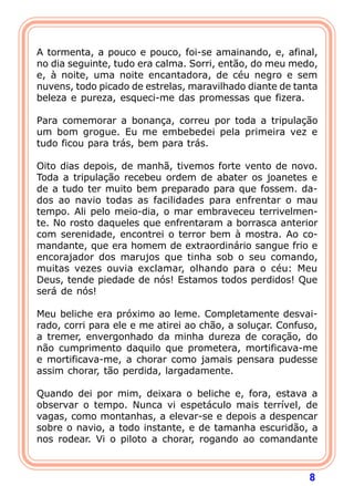  
A tormenta, a pouco e pouco, foi-se amainando, e, afinal,
no dia seguinte, tudo era calma. Sorri, então, do meu medo,
e, à noite, uma noite encantadora, de céu negro e sem
nuvens, todo picado de estrelas, maravilhado diante de tanta
beleza e pureza, esqueci-me das promessas que fizera.
 
Para comemorar a bonança, correu por toda a tripulação
um bom grogue. Eu me embebedei pela primeira vez e
tudo ficou para trás, bem para trás.
 
Oito dias depois, de manhã, tivemos forte vento de novo.
Toda a tripulação recebeu ordem de abater os joanetes e
de a tudo ter muito bem preparado para que fossem. da-
dos ao navio todas as facilidades para enfrentar o mau
tempo. Ali pelo meio-dia, o mar embraveceu terrivelmen-
te. No rosto daqueles que enfrentaram a borrasca anterior
com serenidade, encontrei o terror bem à mostra. Ao co-
mandante, que era homem de extraordinário sangue frio e
encorajador dos marujos que tinha sob o seu comando,
muitas vezes ouvia exclamar, olhando para o céu: Meu
Deus, tende piedade de nós! Estamos todos perdidos! Que
será de nós!

Meu beliche era próximo ao leme. Completamente desvai-
rado, corri para ele e me atirei ao chão, a soluçar. Confuso,
a tremer, envergonhado da minha dureza de coração, do
não cumprimento daquilo que prometera, mortificava-me
e mortificava-me, a chorar como jamais pensara pudesse
assim chorar, tão perdida, largadamente.

Quando dei por mim, deixara o beliche e, fora, estava a
observar o tempo. Nunca vi espetáculo mais terrível, de
vagas, como montanhas, a elevar-se e depois a despencar
sobre o navio, a todo instante, e de tamanha escuridão, a
nos rodear. Vi o piloto a chorar, rogando ao comandante



                                                           8
 